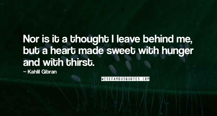 Kahlil Gibran Quotes: Nor is it a thought I leave behind me, but a heart made sweet with hunger and with thirst.