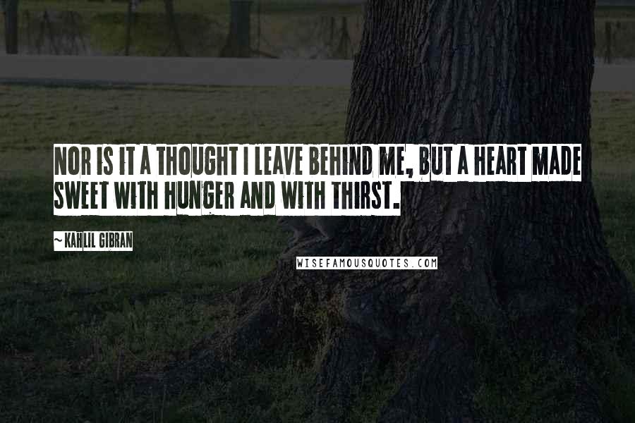 Kahlil Gibran Quotes: Nor is it a thought I leave behind me, but a heart made sweet with hunger and with thirst.