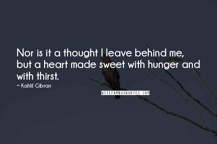 Kahlil Gibran Quotes: Nor is it a thought I leave behind me, but a heart made sweet with hunger and with thirst.