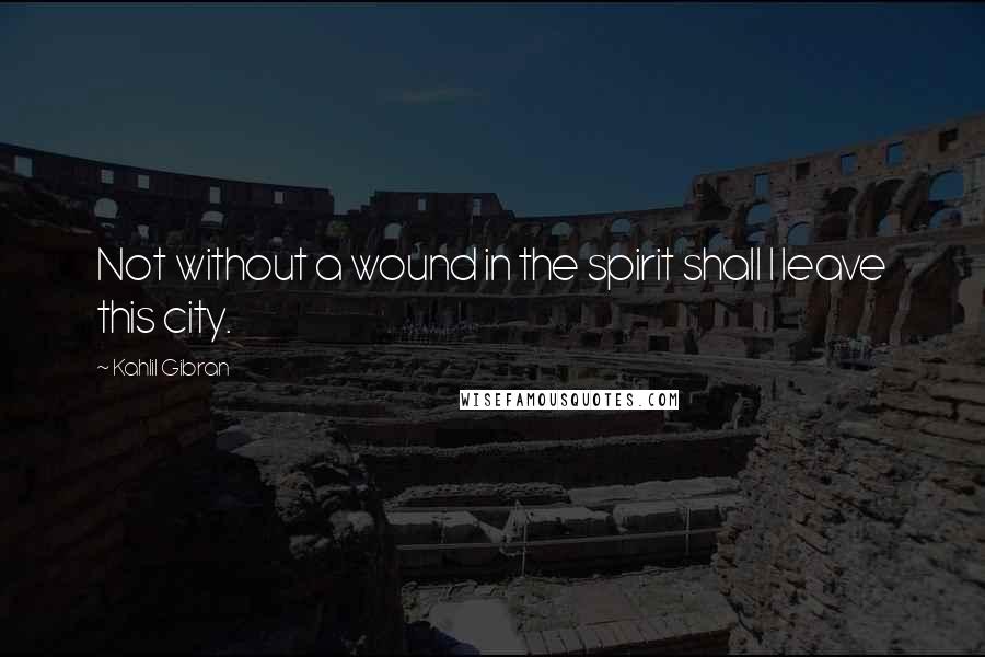 Kahlil Gibran Quotes: Not without a wound in the spirit shall I leave this city.
