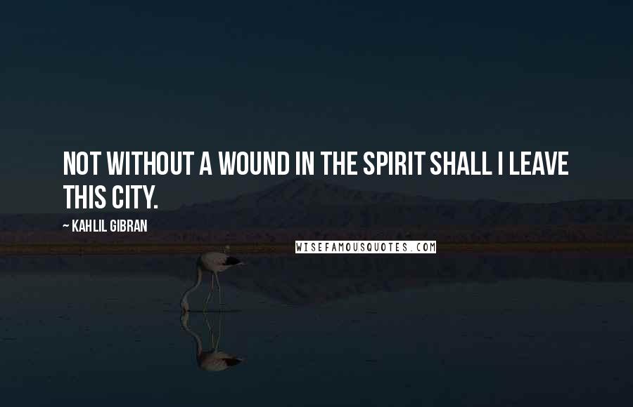 Kahlil Gibran Quotes: Not without a wound in the spirit shall I leave this city.