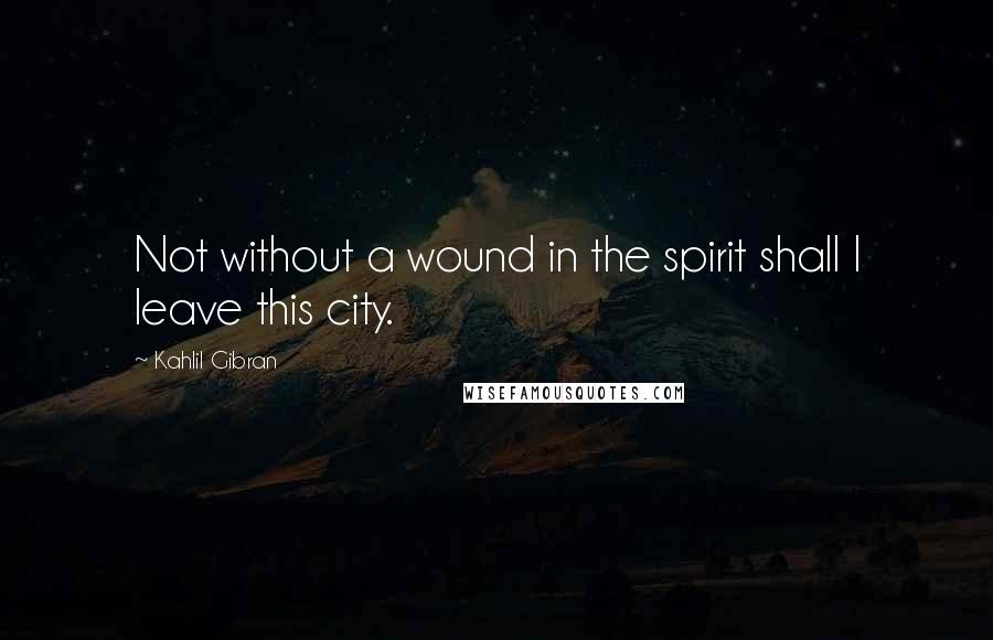 Kahlil Gibran Quotes: Not without a wound in the spirit shall I leave this city.