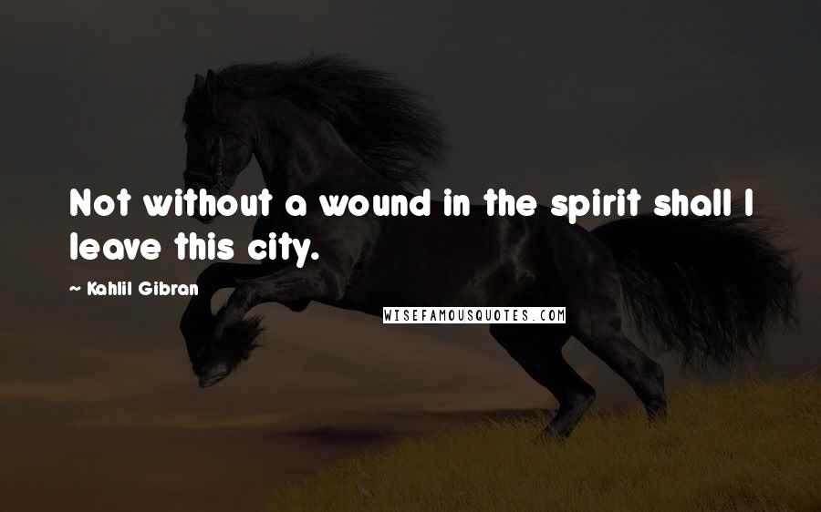 Kahlil Gibran Quotes: Not without a wound in the spirit shall I leave this city.