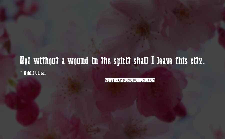 Kahlil Gibran Quotes: Not without a wound in the spirit shall I leave this city.