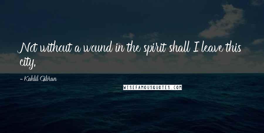 Kahlil Gibran Quotes: Not without a wound in the spirit shall I leave this city.