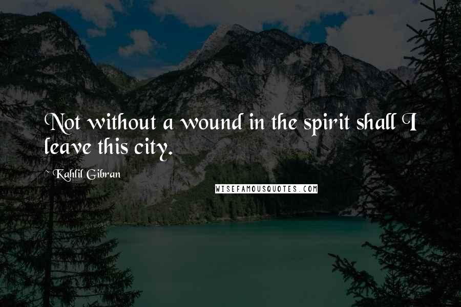 Kahlil Gibran Quotes: Not without a wound in the spirit shall I leave this city.