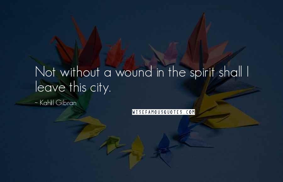Kahlil Gibran Quotes: Not without a wound in the spirit shall I leave this city.