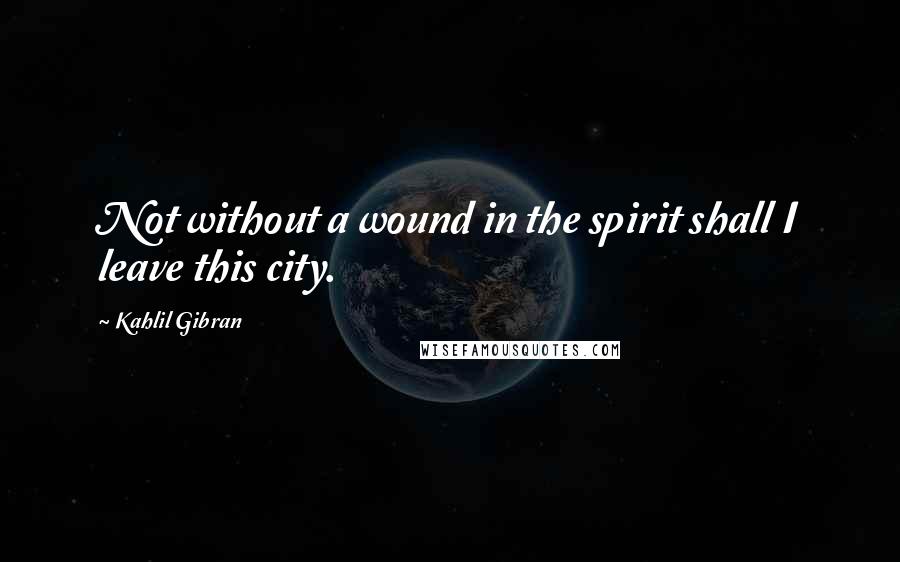 Kahlil Gibran Quotes: Not without a wound in the spirit shall I leave this city.