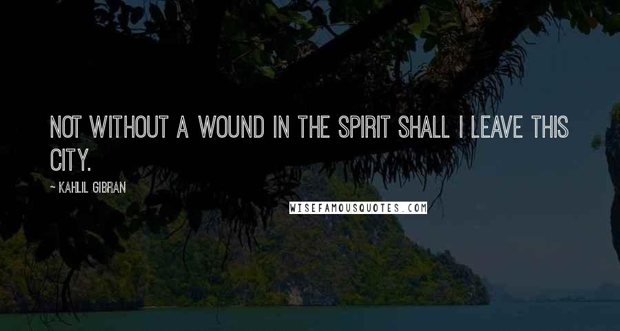 Kahlil Gibran Quotes: Not without a wound in the spirit shall I leave this city.