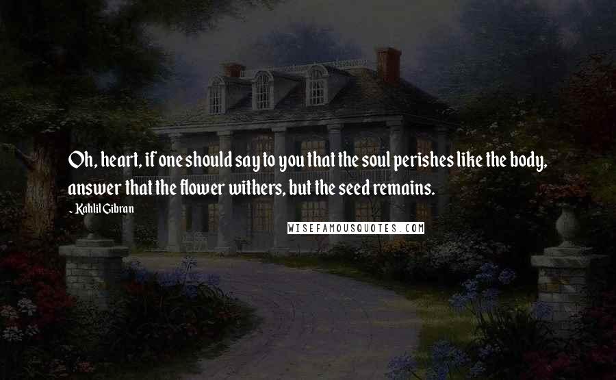 Kahlil Gibran Quotes: Oh, heart, if one should say to you that the soul perishes like the body, answer that the flower withers, but the seed remains.