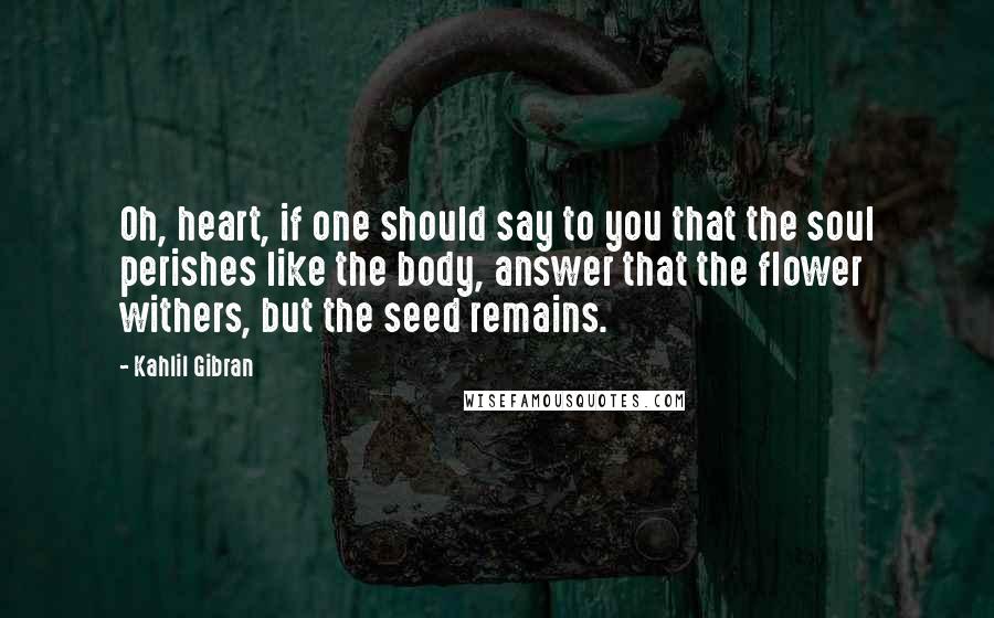 Kahlil Gibran Quotes: Oh, heart, if one should say to you that the soul perishes like the body, answer that the flower withers, but the seed remains.