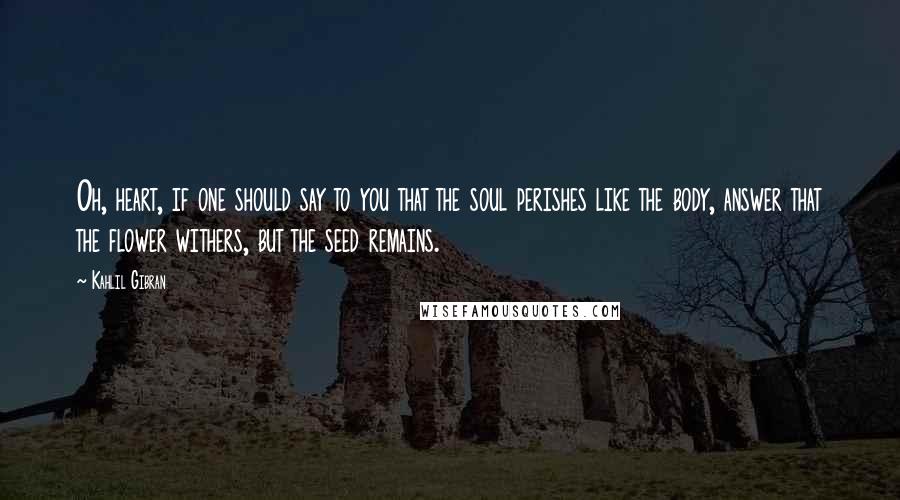 Kahlil Gibran Quotes: Oh, heart, if one should say to you that the soul perishes like the body, answer that the flower withers, but the seed remains.