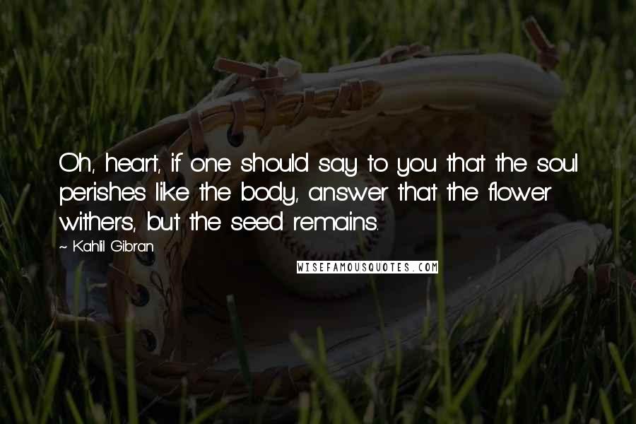 Kahlil Gibran Quotes: Oh, heart, if one should say to you that the soul perishes like the body, answer that the flower withers, but the seed remains.