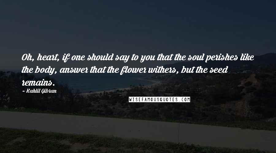 Kahlil Gibran Quotes: Oh, heart, if one should say to you that the soul perishes like the body, answer that the flower withers, but the seed remains.