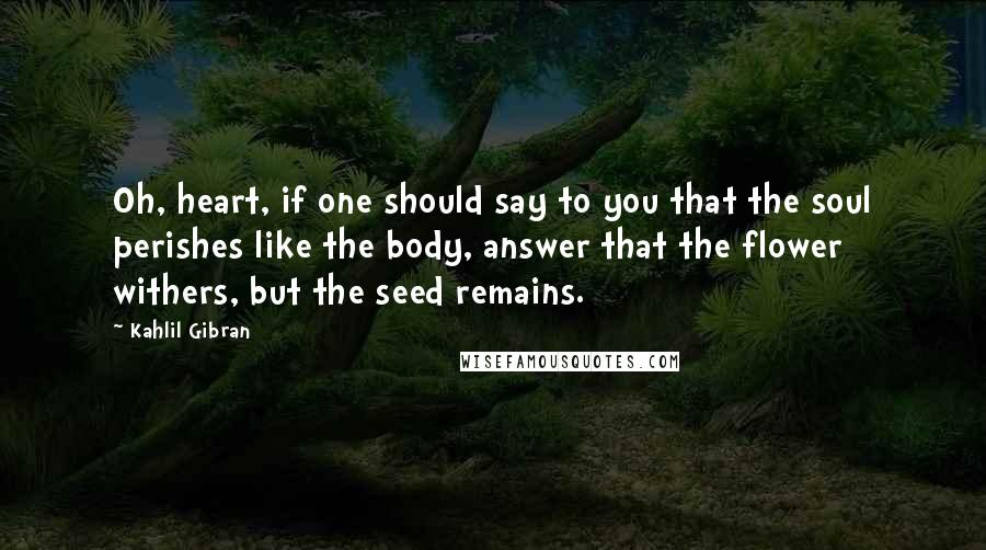 Kahlil Gibran Quotes: Oh, heart, if one should say to you that the soul perishes like the body, answer that the flower withers, but the seed remains.