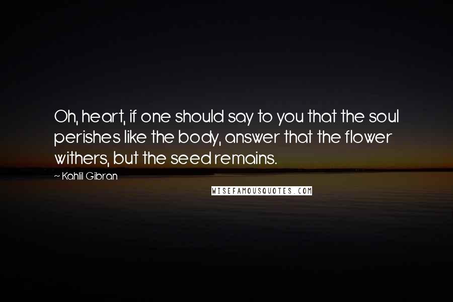 Kahlil Gibran Quotes: Oh, heart, if one should say to you that the soul perishes like the body, answer that the flower withers, but the seed remains.