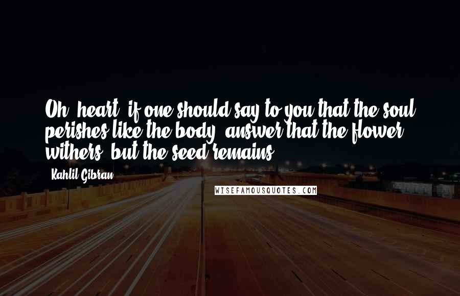 Kahlil Gibran Quotes: Oh, heart, if one should say to you that the soul perishes like the body, answer that the flower withers, but the seed remains.