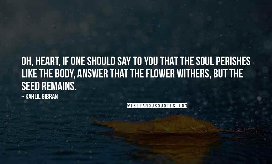 Kahlil Gibran Quotes: Oh, heart, if one should say to you that the soul perishes like the body, answer that the flower withers, but the seed remains.