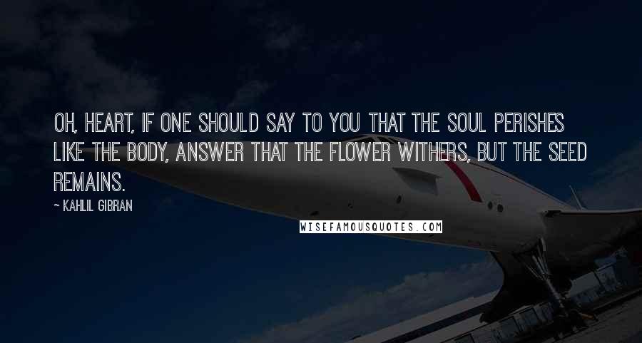 Kahlil Gibran Quotes: Oh, heart, if one should say to you that the soul perishes like the body, answer that the flower withers, but the seed remains.