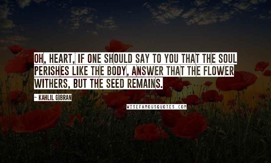 Kahlil Gibran Quotes: Oh, heart, if one should say to you that the soul perishes like the body, answer that the flower withers, but the seed remains.