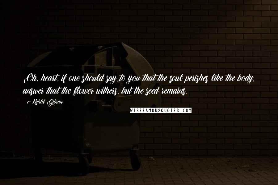 Kahlil Gibran Quotes: Oh, heart, if one should say to you that the soul perishes like the body, answer that the flower withers, but the seed remains.