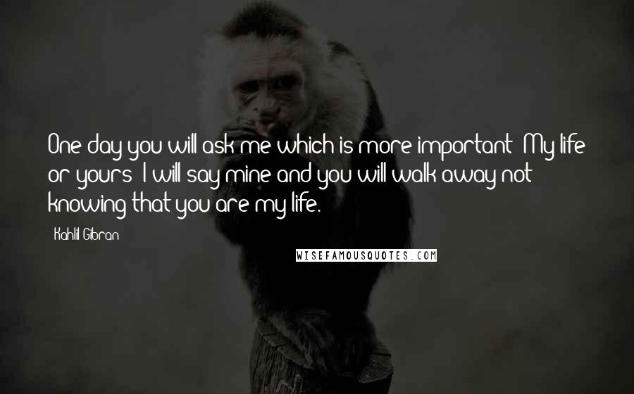 Kahlil Gibran Quotes: One day you will ask me which is more important? My life or yours? I will say mine and you will walk away not knowing that you are my life.