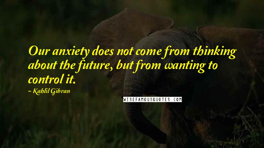 Kahlil Gibran Quotes: Our anxiety does not come from thinking about the future, but from wanting to control it.