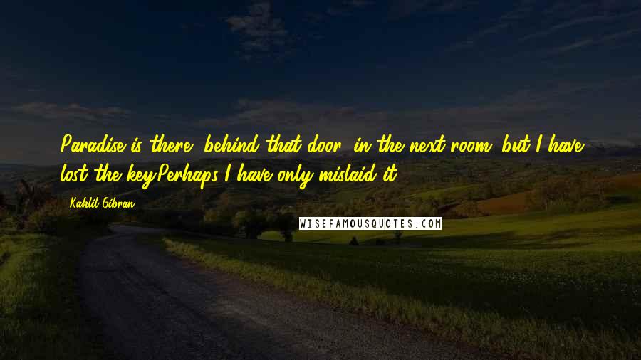 Kahlil Gibran Quotes: Paradise is there, behind that door, in the next room; but I have lost the key.Perhaps I have only mislaid it.