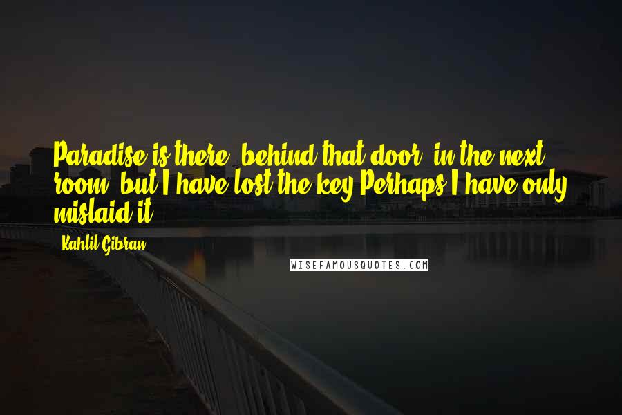 Kahlil Gibran Quotes: Paradise is there, behind that door, in the next room; but I have lost the key.Perhaps I have only mislaid it.