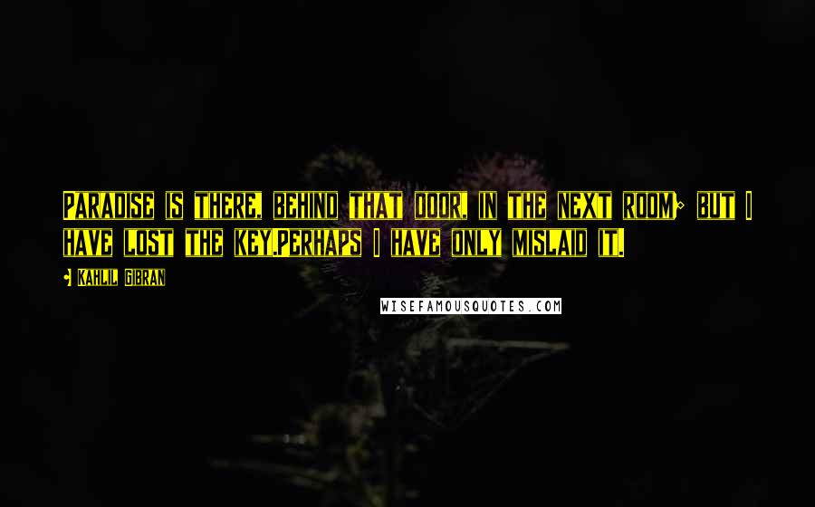 Kahlil Gibran Quotes: Paradise is there, behind that door, in the next room; but I have lost the key.Perhaps I have only mislaid it.