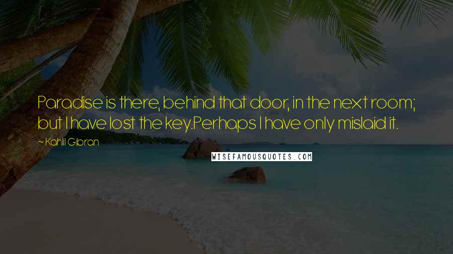 Kahlil Gibran Quotes: Paradise is there, behind that door, in the next room; but I have lost the key.Perhaps I have only mislaid it.