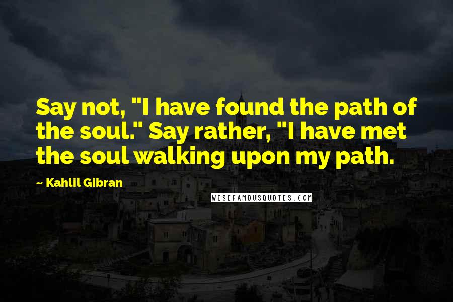 Kahlil Gibran Quotes: Say not, "I have found the path of the soul." Say rather, "I have met the soul walking upon my path.
