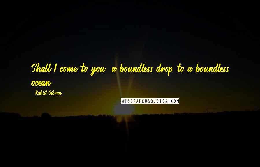 Kahlil Gibran Quotes: Shall I come to you, a boundless drop to a boundless ocean.