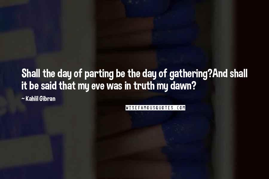 Kahlil Gibran Quotes: Shall the day of parting be the day of gathering?And shall it be said that my eve was in truth my dawn?