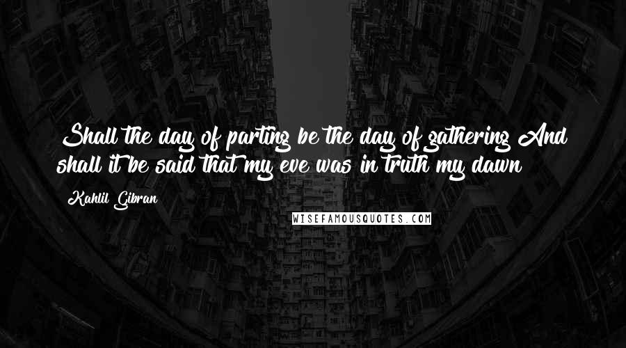 Kahlil Gibran Quotes: Shall the day of parting be the day of gathering?And shall it be said that my eve was in truth my dawn?