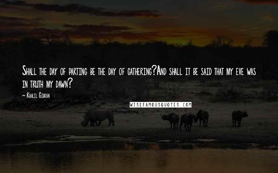 Kahlil Gibran Quotes: Shall the day of parting be the day of gathering?And shall it be said that my eve was in truth my dawn?