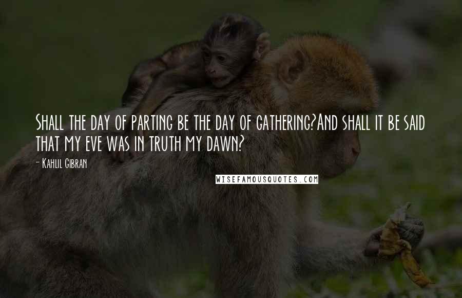 Kahlil Gibran Quotes: Shall the day of parting be the day of gathering?And shall it be said that my eve was in truth my dawn?