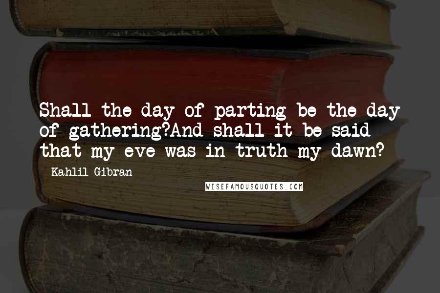 Kahlil Gibran Quotes: Shall the day of parting be the day of gathering?And shall it be said that my eve was in truth my dawn?