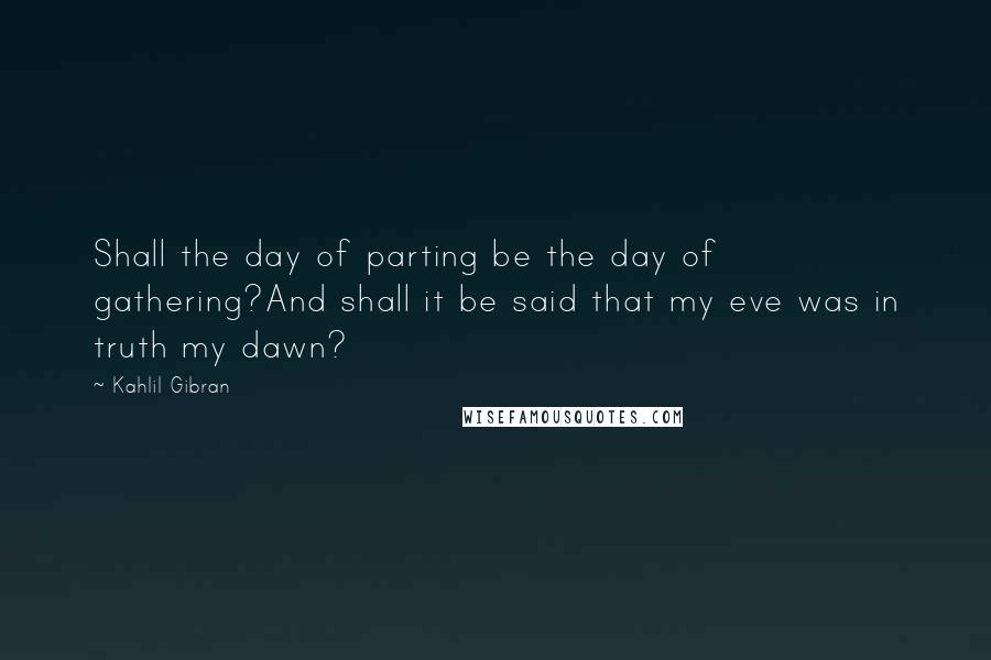 Kahlil Gibran Quotes: Shall the day of parting be the day of gathering?And shall it be said that my eve was in truth my dawn?