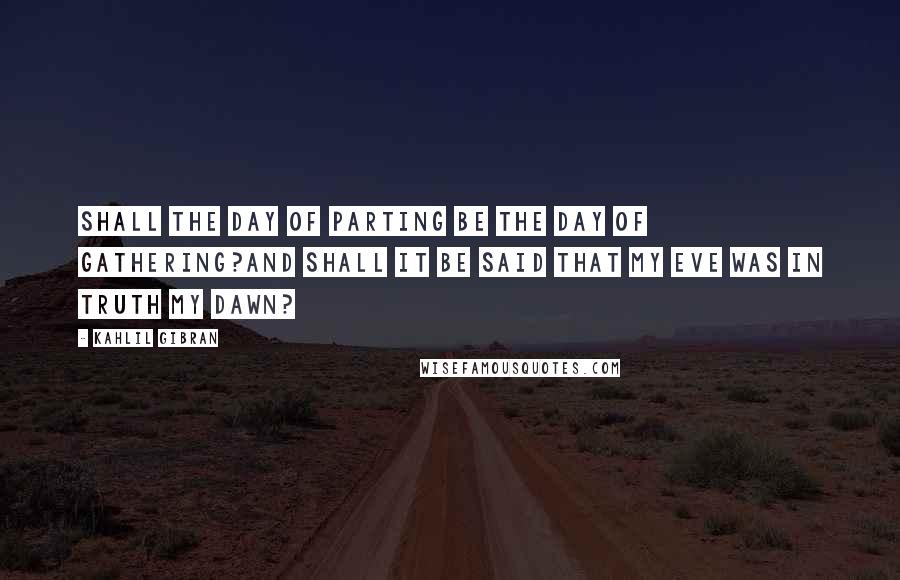 Kahlil Gibran Quotes: Shall the day of parting be the day of gathering?And shall it be said that my eve was in truth my dawn?