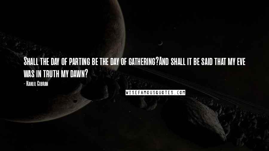 Kahlil Gibran Quotes: Shall the day of parting be the day of gathering?And shall it be said that my eve was in truth my dawn?