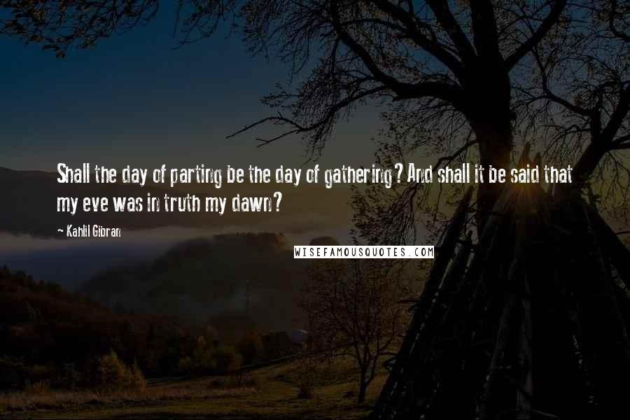 Kahlil Gibran Quotes: Shall the day of parting be the day of gathering?And shall it be said that my eve was in truth my dawn?