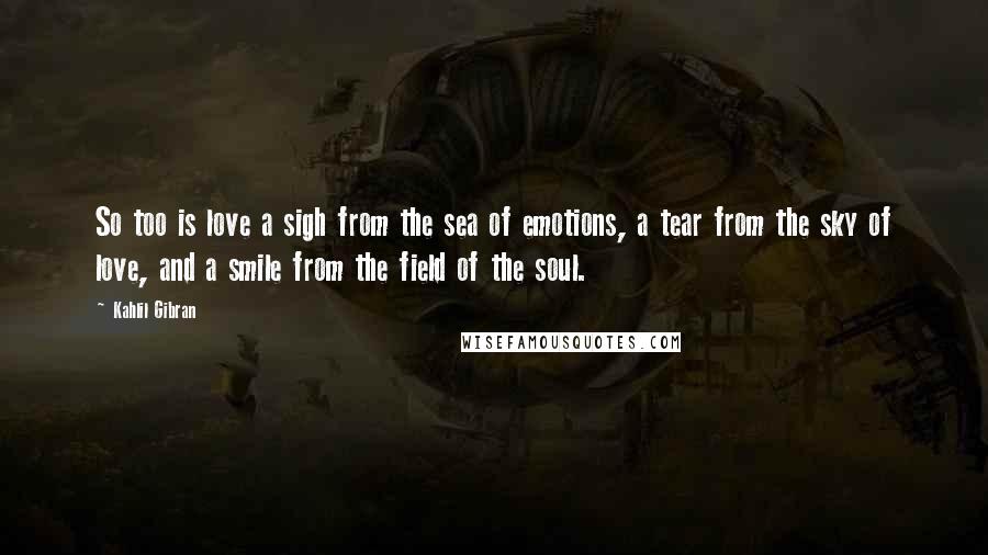 Kahlil Gibran Quotes: So too is love a sigh from the sea of emotions, a tear from the sky of love, and a smile from the field of the soul.