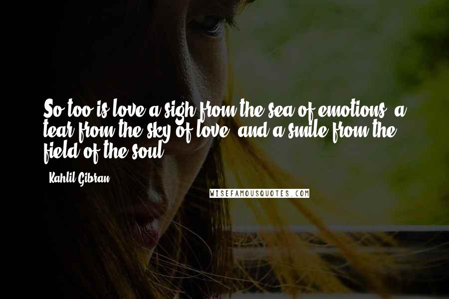 Kahlil Gibran Quotes: So too is love a sigh from the sea of emotions, a tear from the sky of love, and a smile from the field of the soul.