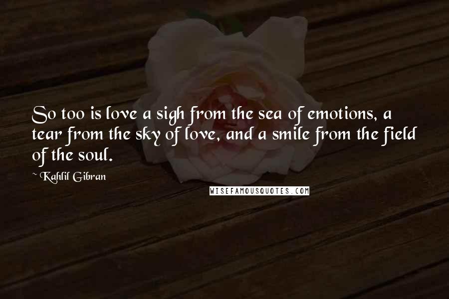 Kahlil Gibran Quotes: So too is love a sigh from the sea of emotions, a tear from the sky of love, and a smile from the field of the soul.