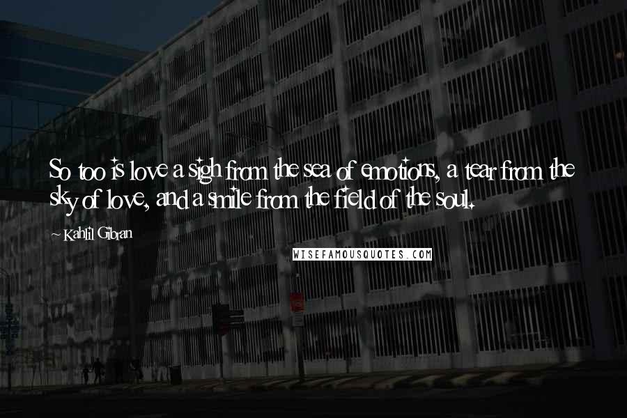 Kahlil Gibran Quotes: So too is love a sigh from the sea of emotions, a tear from the sky of love, and a smile from the field of the soul.