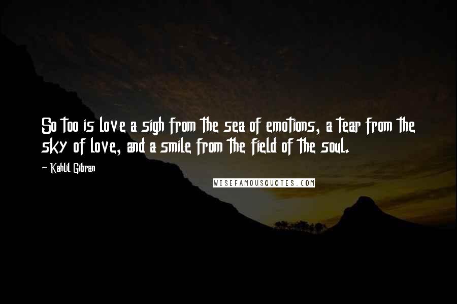 Kahlil Gibran Quotes: So too is love a sigh from the sea of emotions, a tear from the sky of love, and a smile from the field of the soul.