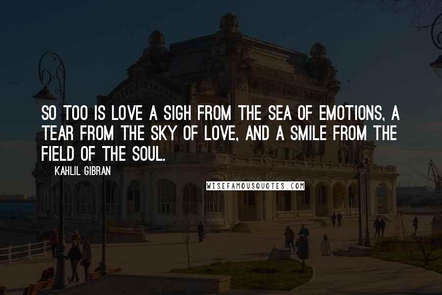 Kahlil Gibran Quotes: So too is love a sigh from the sea of emotions, a tear from the sky of love, and a smile from the field of the soul.