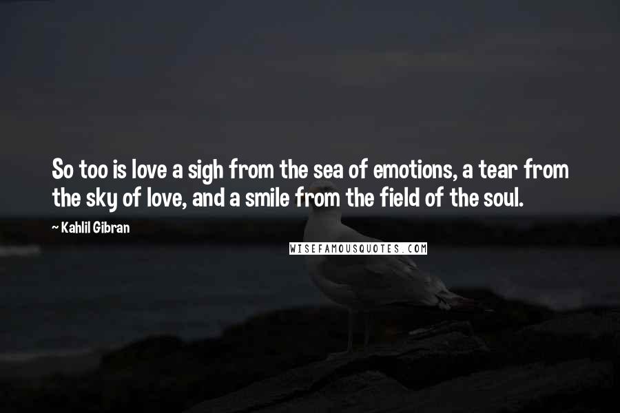 Kahlil Gibran Quotes: So too is love a sigh from the sea of emotions, a tear from the sky of love, and a smile from the field of the soul.