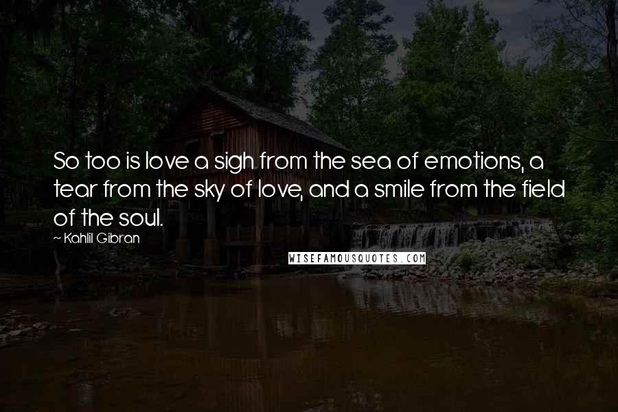 Kahlil Gibran Quotes: So too is love a sigh from the sea of emotions, a tear from the sky of love, and a smile from the field of the soul.